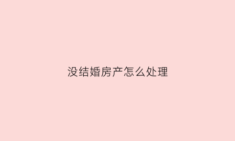 没结婚房产怎么处理(没结婚房产怎么处理最好)