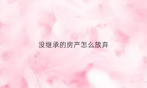 没继承的房产怎么放弃(未继承的房产是否可以拆迁)