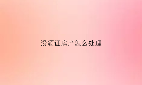 没领证房产怎么处理(没领证房产怎么处理掉)