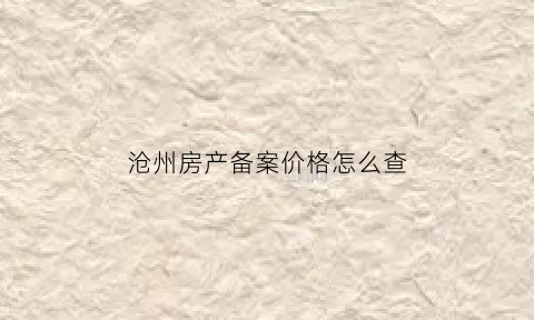 沧州房产备案价格怎么查(沧州房产备案查询系统)