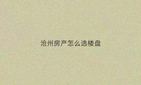 沧州房产怎么选楼盘(沧州在哪买房子合适呀)