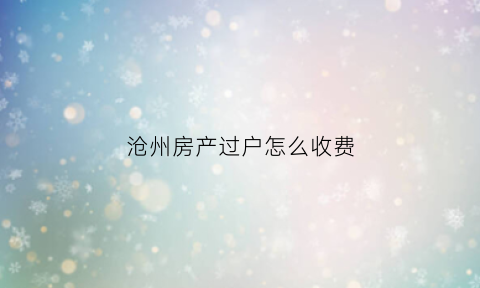 沧州房产过户怎么收费(沧州房产过户需要什么手续)