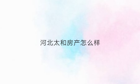 河北太和房产怎么样(河北太和集团怎么样)