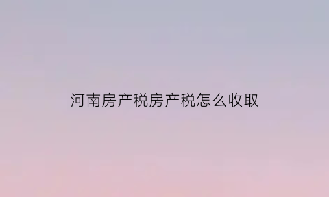 河南房产税房产税怎么收取(河南房产税2021年新规定来了自2021年1月28日起执行)