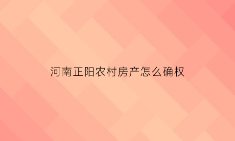 河南正阳农村房产怎么确权(河南正阳农村房产怎么确权登记)