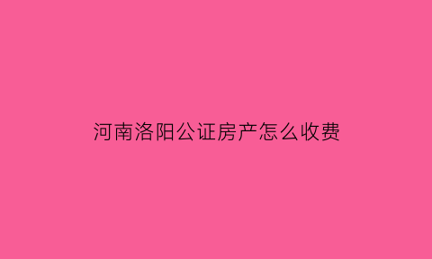 河南洛阳公证房产怎么收费(河南洛阳公证处在哪里)