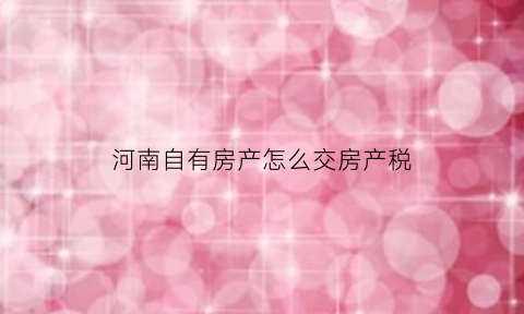 河南自有房产怎么交房产税(河南有房产税吗)