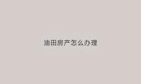 油田房产怎么办理(油田房办理房产证是大产权吗)
