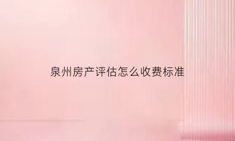 泉州房产评估怎么收费标准(泉州房屋评估鉴定机构)