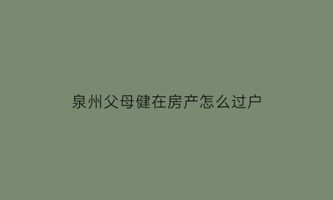 泉州父母健在房产怎么过户(父母健在房屋过户子女流程快吗)