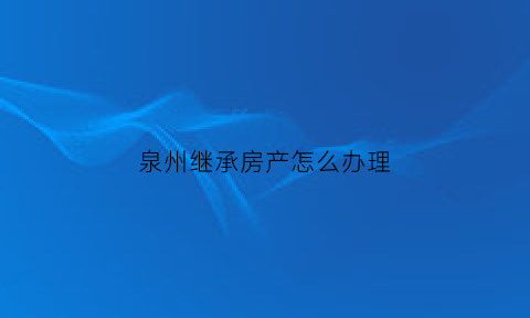 泉州继承房产怎么办理(泉州房产交易新规定)
