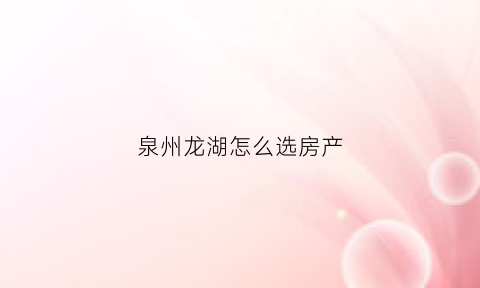泉州龙湖怎么选房产(泉州的龙湖公园在什么位置)