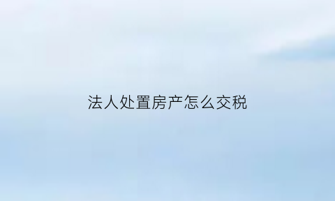 法人处置房产怎么交税(公司法人卖个人房产)