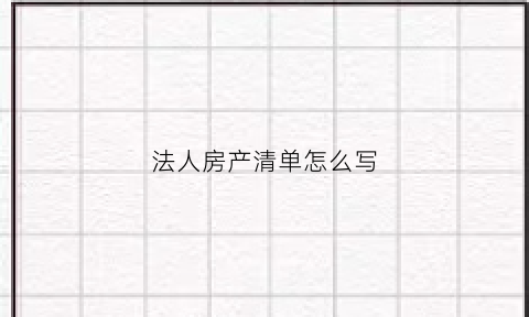 法人房产清单怎么写(法人名下的房产属于个人吗)
