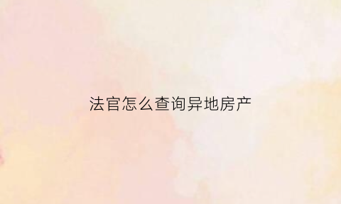 法官怎么查询异地房产(法官怎么查询异地房产信息)