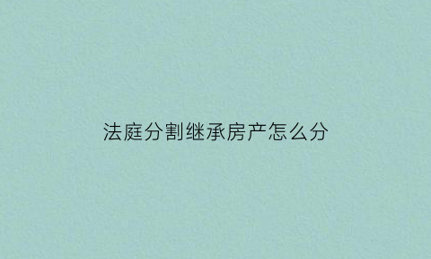 法庭分割继承房产怎么分(法庭继承指的是什么)