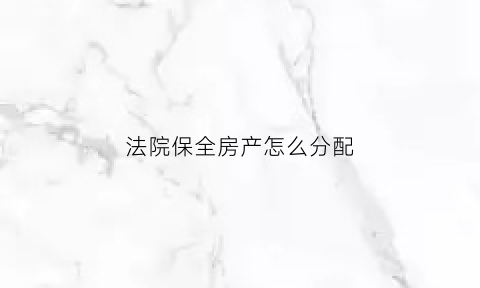 法院保全房产怎么分配(法院在保全房子的流程是怎么样的)