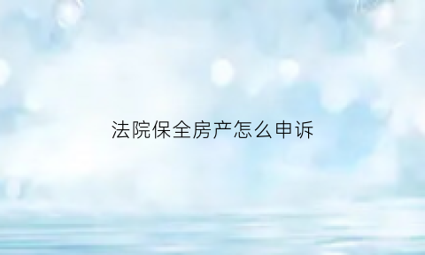 法院保全房产怎么申诉(法院保全房产怎么申诉流程)