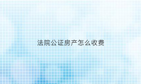 法院公证房产怎么收费(法院公证遗产怎样收费标准)