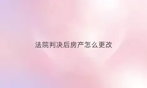 法院判决后房产怎么更改(法院判决的房子怎么办理房产证)