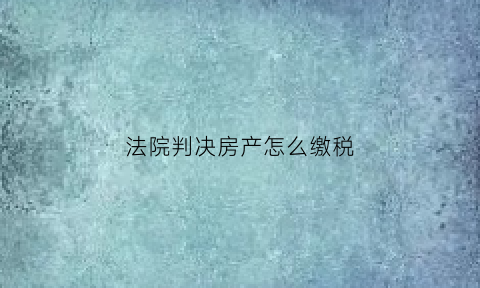 法院判决房产怎么缴税(法院判决的房产如何缴税)