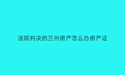 法院判决的兰州房产怎么办房产证(法院判决的房子)