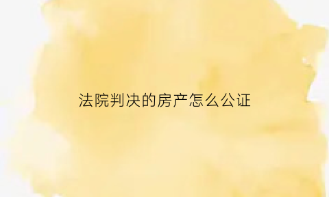 法院判决的房产怎么公证(法院判决房屋)