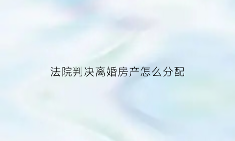 法院判决离婚房产怎么分配(法院判决离婚后房产后续如何处理)
