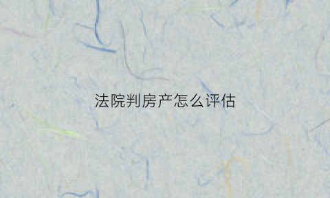 法院判房产怎么评估(法院判房产怎么评估的)