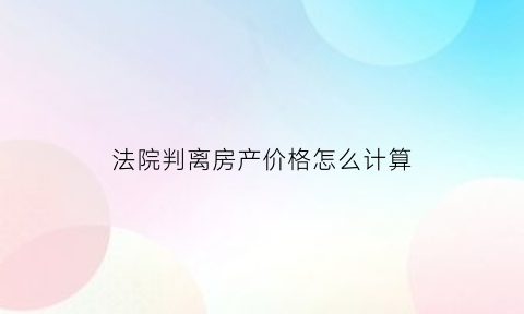 法院判离房产价格怎么计算(法院判离房产价格怎么计算出来的)