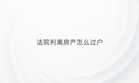 法院判离房产怎么过户(法院将房子判给我怎么过户)