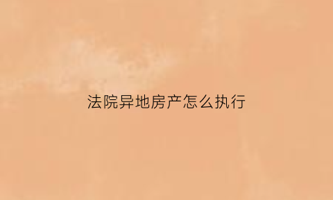 法院异地房产怎么执行(法院异地房产怎么执行的)