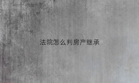 法院怎么判房产继承(法院判房产继承份额后可以推翻吗)