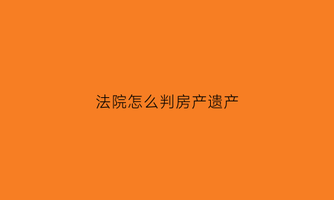 法院怎么判房产遗产(法院判房产遗产继承后如何去房产交易中心过户)