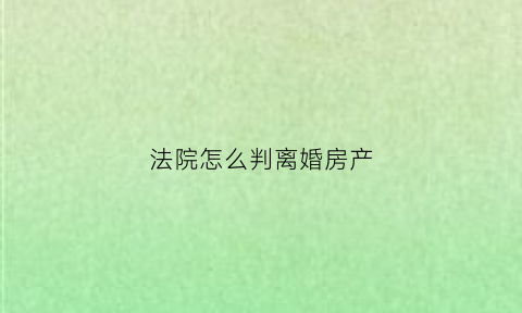 法院怎么判离婚房产(法院判离婚房产分割流程)