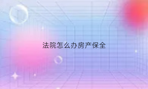 法院怎么办房产保全(到法院申请保全房产需要多长时间)