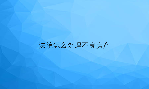法院怎么处理不良房产(房产不良资产处置流程图)