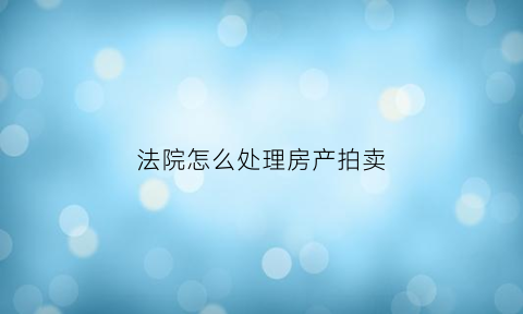法院怎么处理房产拍卖(法院怎么处理房产拍卖问题)