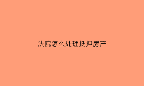 法院怎么处理抵押房产(法院怎么处理抵押房产纠纷)