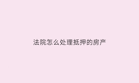 法院怎么处理抵押的房产(法院抵押的房子如何解封)