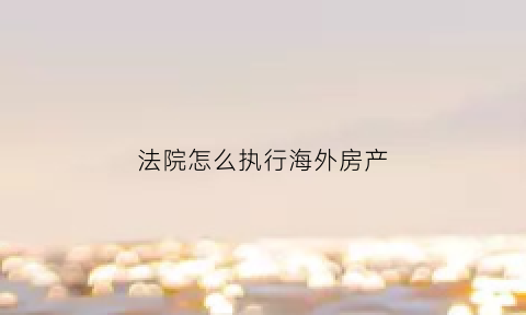 法院怎么执行海外房产(财产在国外可以强制执行吗)