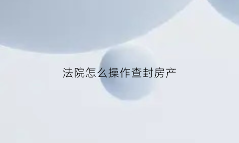 法院怎么操作查封房产(法院查封房产流程是什么)