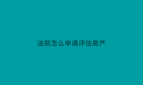 法院怎么申请评估房产(申请法院评估房产大约需要多长时间)