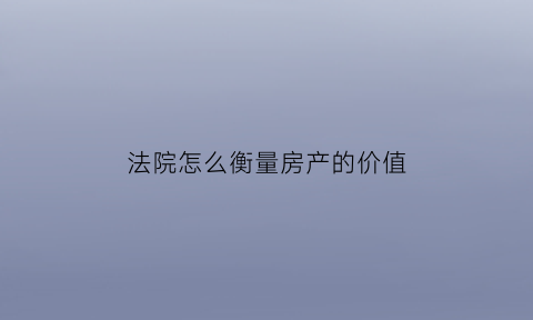 法院怎么衡量房产的价值(法院如何评估房产价格)