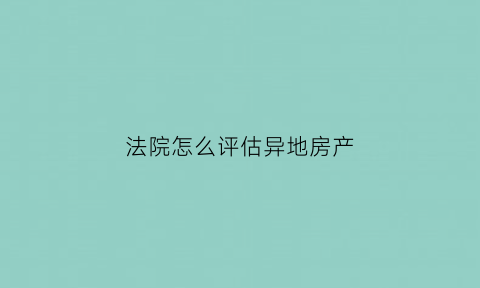 法院怎么评估异地房产(法院评估异地房产评估机构如何选择)