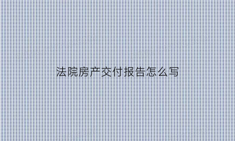 法院房产交付报告怎么写(法院房屋交付笔录模板)