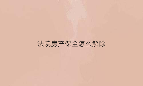 法院房产保全怎么解除(法院房产保全怎么解除合同)