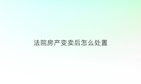 法院房产变卖后怎么处置(法院变卖房最担心的是什么)