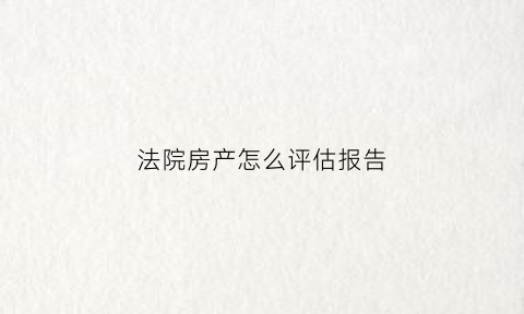 法院房产怎么评估报告(法院房产评估报告有效期)