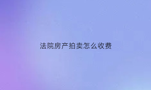 法院房产拍卖怎么收费(法院房产拍卖流程价格)